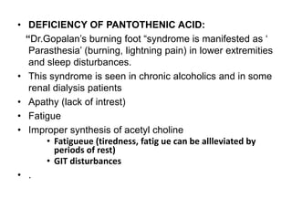 • DEFICIENCY OF PANTOTHENIC ACID:
“Dr.Gopalan’s burning foot “syndrome is manifested as ‘
Parasthesia’ (burning, lightning pain) in lower extremities
and sleep disturbances.
• This syndrome is seen in chronic alcoholics and in some
renal dialysis patients
• Apathy (lack of intrest)
• Fatigue
• Improper synthesis of acetyl choline
• Fatigueue (tiredness, fatig ue can be allleviated by
periods of rest)
• GIT disturbances
• .
 