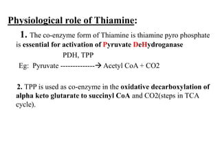 Physiological role of Thiamine:
1. The co-enzyme form of Thiamine is thiamine pyro phosphate
is essential for activation of Pyruvate DeHydroganase
PDH, TPP
Eg: Pyruvate -------------- Acetyl CoA + CO2
2. TPP is used as co-enzyme in the oxidative decarboxylation of
alpha keto glutarate to succinyl CoA and CO2(steps in TCA
cycle).
 