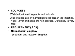 • SOURCES :
Widely distributed in plants and animals.
Also synthesized by normal bacterial flora in the intestine.
Yeast , liver and eggs are rich sources. Deficiency is very
rare.
• REQUIREMENT ( RDA):
• Normal adult 7mg/day
pregnant and lactation 8mg/day
 