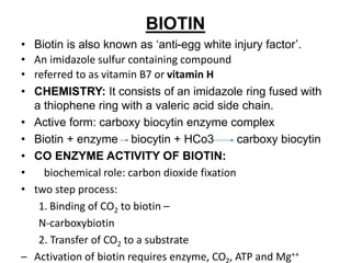 BIOTIN
• Biotin is also known as ‘anti-egg white injury factor’.
• An imidazole sulfur containing compound
• referred to as vitamin B7 or vitamin H
• CHEMISTRY: It consists of an imidazole ring fused with
a thiophene ring with a valeric acid side chain.
• Active form: carboxy biocytin enzyme complex
• Biotin + enzyme biocytin + HCo3 carboxy biocytin
• CO ENZYME ACTIVITY OF BIOTIN:
• biochemical role: carbon dioxide fixation
• two step process:
1. Binding of CO2 to biotin –
N-carboxybiotin
2. Transfer of CO2 to a substrate
– Activation of biotin requires enzyme, CO , ATP and Mg++
 