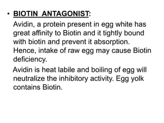 • BIOTIN ANTAGONIST:
Avidin, a protein present in egg white has
great affinity to Biotin and it tightly bound
with biotin and prevent it absorption.
Hence, intake of raw egg may cause Biotin
deficiency.
Avidin is heat labile and boiling of egg will
neutralize the inhibitory activity. Egg yolk
contains Biotin.
 