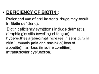 • DEFICIENCY OF BIOTIN :
Prolonged use of anti-bacterial drugs may result
in Biotin deficiency.
Biotin deficiency symptoms include dermatitis,
atrophic glossitis (swelling of tongue),
hyperesthesia(abnormal increase in sensitivity in
skin ), muscle pain and anorexia( loss of
appetite) hair loss (in some condition)
intramuscular dysfunction.
 