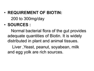 • REQUIREMENT OF BIOTIN:
200 to 300mg/day
• SOURCES :
Normal bacterial flora of the gut provides
adequate quantities of Biotin. It is widely
distributed in plant and animal tissues.
Liver ,Yeast, peanut, soyabean, milk
and egg yolk are rich sources.
 