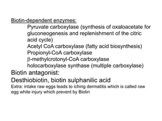 Biotin-dependent enzymes:
Pyruvate carboxylase (synthesis of oxaloacetate for
gluconeogenesis and replenishment of the citric
acid cycle)
Acetyl CoA carboxylase (fatty acid biosynthesis)
Propionyl-CoA carboxylase
b-methylcrotonyl-CoA carboxylase
holocarboxylase synthase (multiple carboxylase)
Biotin antagonist:
Desthiobiotin, biotin sulphanilic acid
Extra: intake raw eggs leads to iching dermatitis which is called raw
egg white injury which prevent by Biotin
 