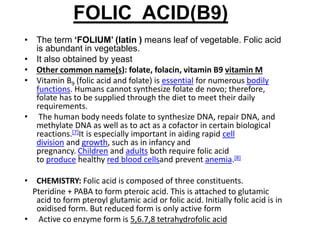FOLIC ACID(B9)
• The term ‘FOLIUM’ (latin ) means leaf of vegetable. Folic acid
is abundant in vegetables.
• It also obtained by yeast
• Other common name(s): folate, folacin, vitamin B9 vitamin M
• Vitamin B9 (folic acid and folate) is essential for numerous bodily
functions. Humans cannot synthesize folate de novo; therefore,
folate has to be supplied through the diet to meet their daily
requirements.
• The human body needs folate to synthesize DNA, repair DNA, and
methylate DNA as well as to act as a cofactor in certain biological
reactions.[7]It is especially important in aiding rapid cell
division and growth, such as in infancy and
pregnancy. Children and adults both require folic acid
to produce healthy red blood cellsand prevent anemia.[8]
• CHEMISTRY: Folic acid is composed of three constituents.
Pteridine + PABA to form pteroic acid. This is attached to glutamic
acid to form pteroyl glutamic acid or folic acid. Initially folic acid is in
oxidised form. But reduced form is only active form
• Active co enzyme form is 5,6.7,8 tetrahydrofolic acid
 
