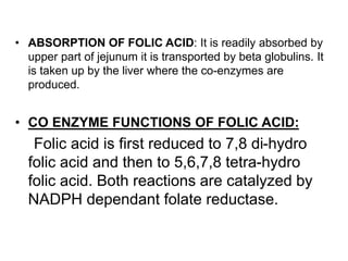 • ABSORPTION OF FOLIC ACID: It is readily absorbed by
upper part of jejunum it is transported by beta globulins. It
is taken up by the liver where the co-enzymes are
produced.
• CO ENZYME FUNCTIONS OF FOLIC ACID:
Folic acid is first reduced to 7,8 di-hydro
folic acid and then to 5,6,7,8 tetra-hydro
folic acid. Both reactions are catalyzed by
NADPH dependant folate reductase.
 