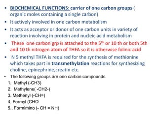 • BIOCHEMICAL FUNCTIONS: carrier of one carbon groups (
organic moles containing a single carbon)
• It actively involved in one carbon metabolism
• It acts as acceptor or donor of one carbon units in variety of
reaction involving in protein and nucleic acid metabolism
• These one carbon grp is attached to the 5th or 10 th or both 5th
and 10 th nitrogen atom of THFA so it is otherwise folinic acid
• N 5 methyl THFA is required for the synthesis of methionine
which takes part in transmethylation reactions for synthesizing
choline, epinephrine,creatin etc.
• The following groups are one carbon compounds.
1. Methyl (-CH3)
2. Methylene( -CH2-)
3. Methenyl (-CH=)
4. Formyl (CHO
5.. Formimino (- CH = NH)
 