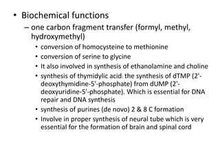 • Biochemical functions
– one carbon fragment transfer (formyl, methyl,
hydroxymethyl)
• conversion of homocysteine to methionine
• conversion of serine to glycine
• It also involved in synthesis of ethanolamine and choline
• synthesis of thymidylic acid: the synthesis of dTMP (2'-
deoxythymidine-5'-phosphate) from dUMP (2'-
deoxyuridine-5'-phosphate). Which is essential for DNA
repair and DNA synthesis
• synthesis of purines (de novo) 2 & 8 C formation
• Involve in proper synthesis of neural tube which is very
essential for the formation of brain and spinal cord
 