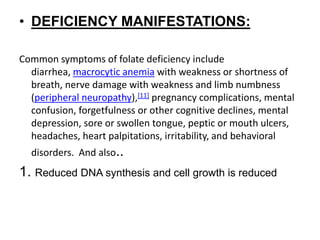 • DEFICIENCY MANIFESTATIONS:
Common symptoms of folate deficiency include
diarrhea, macrocytic anemia with weakness or shortness of
breath, nerve damage with weakness and limb numbness
(peripheral neuropathy),[11] pregnancy complications, mental
confusion, forgetfulness or other cognitive declines, mental
depression, sore or swollen tongue, peptic or mouth ulcers,
headaches, heart palpitations, irritability, and behavioral
disorders. And also..
1. Reduced DNA synthesis and cell growth is reduced
 