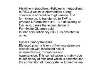 Histidine metabolism: Histidine is metabolised
to FIGLU which is intermediate during
conversion of histidine to glutamate. The
formimino grp is transferred to THF to
produce N5 formiminoTHF. But deficiency of
folic acid, cause the accumulation of
Formimino Glutamic acid.
In folic acid deficiency FIGLU is excreted in
urine.
Hyper Homocystenemia:
Elevated plasma levels of homocysteine are
associated with increased risk of
atherosclerosis, thrombosis and
hypertension. This complication is mainly due
to deficiency of folic acid which is essential for
the conversion of homocysteine to methionine
 