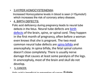 • 3.HYPER HOMOCYSTEINEMIA:
Increased Homocysteine levels in blood is seen (>15µmols/l)
which increases the risk of coronary artery disease.
• 4. BIRTH DEFECTS:
Folic acid deficiency during pregnancy leads to neural tube
defects in the fetus. Neural tube defects are birth
defects of the brain, spine, or spinal cord. They happen
in the first month of pregnancy, often before a woman
even knows that she is pregnant. The two most
common neural tube defects are spina bifida and
anencephaly. In spina bifida, the fetal spinal column
doesn't close completely. There is usually nerve
damage that causes at least some paralysis of the legs.
In anencephaly, most of the brain and skull do not
develop.
• 5. CANCER:
 