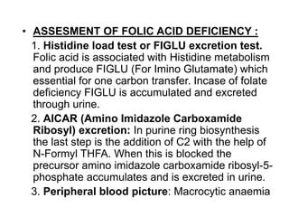 • ASSESMENT OF FOLIC ACID DEFICIENCY :
1. Histidine load test or FIGLU excretion test.
Folic acid is associated with Histidine metabolism
and produce FIGLU (For Imino Glutamate) which
essential for one carbon transfer. Incase of folate
deficiency FIGLU is accumulated and excreted
through urine.
2. AICAR (Amino Imidazole Carboxamide
Ribosyl) excretion: In purine ring biosynthesis
the last step is the addition of C2 with the help of
N-Formyl THFA. When this is blocked the
precursor amino imidazole carboxamide ribosyl-5-
phosphate accumulates and is excreted in urine.
3. Peripheral blood picture: Macrocytic anaemia
 