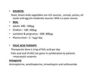 • SOURCES:
Yeast, Green leafy vegetables are rich sources , cereals, pulses, oil
seeds and egg are moderate sources. Milk is a poor source.
• RDA:
• adults: 400 - 500µg
• Chidren – 100 -300µg
• Lactation & pregnancy – 600 -800µg
• Plasma level – 2 - 5µg/ day
• FOLIC ACID THERAPY:
Therapeutic dose is 1mg of folic acid per day
Folic acid and Vit B12 are given in combination to patients
=macrocytic anaemia
Antagonist
Aminopterine, amethopterine, trimethoprin and sulfanamide
 