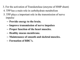 3. For the activation of Transketolase (enzyme of HMP shunt)
4. TPP has a main role in carbohydrate metabolism
5. TPP plays a important role in the transmission of nerve
impulse
– Provide energy to the brain.
– Improve transmission of nerve impulses
– Proper function of the heart muscles.
– Healthy mucus membrane.
– Maintenance of smooth and skeletal muscles.
– Formation of RBC’s.
 