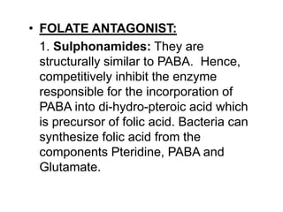 • FOLATE ANTAGONIST:
1. Sulphonamides: They are
structurally similar to PABA. Hence,
competitively inhibit the enzyme
responsible for the incorporation of
PABA into di-hydro-pteroic acid which
is precursor of folic acid. Bacteria can
synthesize folic acid from the
components Pteridine, PABA and
Glutamate.
 