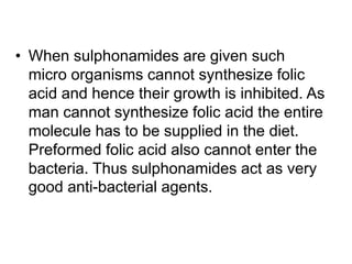 • When sulphonamides are given such
micro organisms cannot synthesize folic
acid and hence their growth is inhibited. As
man cannot synthesize folic acid the entire
molecule has to be supplied in the diet.
Preformed folic acid also cannot enter the
bacteria. Thus sulphonamides act as very
good anti-bacterial agents.
 