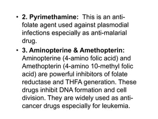 • 2. Pyrimethamine: This is an anti-
folate agent used against plasmodial
infections especially as anti-malarial
drug.
• 3. Aminopterine & Amethopterin:
Aminopterine (4-amino folic acid) and
Amethopterin (4-amino 10-methyl folic
acid) are powerful inhibitors of folate
reductase and THFA generation. These
drugs inhibit DNA formation and cell
division. They are widely used as anti-
cancer drugs especially for leukemia.
 