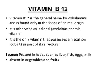 VITAMIN B 12
• Vitamin B12 is the general name for cobalamins
and is found only in the foods of animal origin
• It is otherwise called anti pernicious anemia
vitamin
• It is the only vitamin that possesses a metal ion
(cobalt) as part of its structure
Source: Present in foods such as liver, fish, eggs, milk
• absent in vegetables and fruits
 