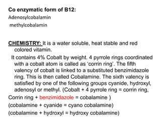 Co enzymatic form of B12:
Adenosylcobalamin
methylcobalamin
CHEMISTRY: It is a water soluble, heat stable and red
colored vitamin.
It contains 4% Cobalt by weight. 4 pyrrole rings coordinated
with a cobalt atom is called as ‘corrin ring’. The fifth
valency of cobalt is linked to a substituted benzimidazole
ring. This is then called Cobalamine. The sixth valency is
satisfied by one of the following groups cyanide, hydroxyl,
adenosyl or methyl. (Cobalt + 4 pyrrole ring = corrin ring,
Corrin ring + benzimidazole = cobalamine )
(cobalamine + cyanide = cyano cobalamine)
(cobalamine + hydroxyl = hydroxy cobalamine)
 