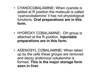• CYANOCOBALAMINE: When cyanide is
added at R position the molecule is called
‘cyanocobalamine’ it has not physiological
functions. Oral preparations are in this
form.
• HYDROXY COBALAMINE: OH group is
attached at the R position. Injectable
preparations are in this form.
• ADENOSYL COBALAMINE: When taken
up by the cells these groups are removed
and deoxy andenosyl cobalamine is
formed. This is the major storage form
seen in liver.
 