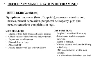 • DEFICIENCY MANIFESTATION OF THIAMINE :
BERI-BERI(Weakness):
Symptoms: anorexia (loss of appetite),weakness, constipation,
nausea, mental depression, peripheral neuropathy, pins and
needles sensations complaints in legs .
WET BERI-BERI:
• Edema of legs, face, trunk and serous cavities
• Cardio-vascular manifestations are prominent.
• Palpitation, breathlessness
• Distended neck veins
• Abnormal BP
• Finally death occurs due to heart failure.
DRY BERI-BERI:
• Peripheral neuritis with sensory
disturbances leads to complete
paralysis.
• Edema is not seen.
• Muscles become weak and Difficulty
in Walking .
• CNS manifestations are the main
features.
• It is otherwise called mixed beri beri
 