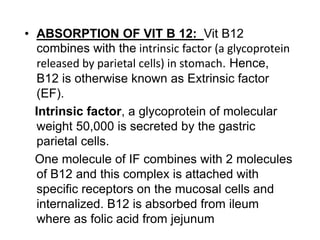 • ABSORPTION OF VIT B 12: Vit B12
combines with the intrinsic factor (a glycoprotein
released by parietal cells) in stomach. Hence,
B12 is otherwise known as Extrinsic factor
(EF).
Intrinsic factor, a glycoprotein of molecular
weight 50,000 is secreted by the gastric
parietal cells.
One molecule of IF combines with 2 molecules
of B12 and this complex is attached with
specific receptors on the mucosal cells and
internalized. B12 is absorbed from ileum
where as folic acid from jejunum
 