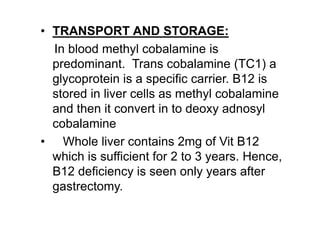 • TRANSPORT AND STORAGE:
In blood methyl cobalamine is
predominant. Trans cobalamine (TC1) a
glycoprotein is a specific carrier. B12 is
stored in liver cells as methyl cobalamine
and then it convert in to deoxy adnosyl
cobalamine
• Whole liver contains 2mg of Vit B12
which is sufficient for 2 to 3 years. Hence,
B12 deficiency is seen only years after
gastrectomy.
 