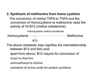 2. Synthesis of methionine from homo cysteine
The conversion of methyl THFA to THFA and the
conversion of Homocysteine to methionine need the
activity of Vit B12 (methyl cobalamine).
Homocysteine methyl transferase
Homocysteine Methionine
B12
The above metabolic step signifies the interrelationship
between B12 and folic acid
apart from above, B12 require for conversion of
Uracil to thymine
aminoethanol to choline
activation of amino acids for protein synthesis
 