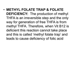 • METHYL FOLATE TRAP & FOLATE
DEFICIENCY: The production of methyl
THFA is an irreversible step and the only
way for generation of free THFA is from
methyl THFA. Therefore, when Vit B12 is
deficient this reaction cannot take place
and this is called ‘methyl folate trap’ and
leads to cause deficiency of folic acid
 