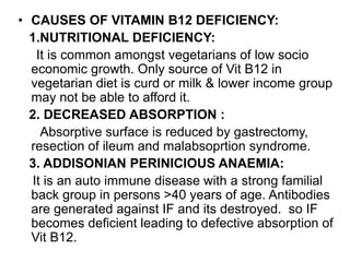 • CAUSES OF VITAMIN B12 DEFICIENCY:
1.NUTRITIONAL DEFICIENCY:
It is common amongst vegetarians of low socio
economic growth. Only source of Vit B12 in
vegetarian diet is curd or milk & lower income group
may not be able to afford it.
2. DECREASED ABSORPTION :
Absorptive surface is reduced by gastrectomy,
resection of ileum and malabsoprtion syndrome.
3. ADDISONIAN PERINICIOUS ANAEMIA:
It is an auto immune disease with a strong familial
back group in persons >40 years of age. Antibodies
are generated against IF and its destroyed. so IF
becomes deficient leading to defective absorption of
Vit B12.
 
