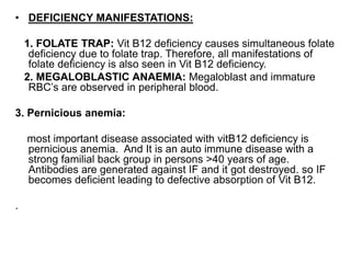• DEFICIENCY MANIFESTATIONS:
1. FOLATE TRAP: Vit B12 deficiency causes simultaneous folate
deficiency due to folate trap. Therefore, all manifestations of
folate deficiency is also seen in Vit B12 deficiency.
2. MEGALOBLASTIC ANAEMIA: Megaloblast and immature
RBC’s are observed in peripheral blood.
3. Pernicious anemia:
most important disease associated with vitB12 deficiency is
pernicious anemia. And It is an auto immune disease with a
strong familial back group in persons >40 years of age.
Antibodies are generated against IF and it got destroyed. so IF
becomes deficient leading to defective absorption of Vit B12.
.
 