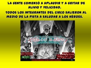 La gente comenzó a aplaudir y a gritar de
alivio y felicidad.
Todos los integrantes del circo salieron al
medio de la pista a saludar a los héroes.
 
