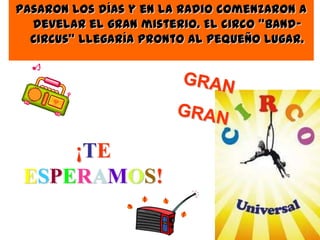Pasaron los días y en la radio comenzaron a
develar el gran misterio. El circo “Band-
Circus” llegaría pronto al pequeño lugar.
¡TE
ESPERAMOS!
 