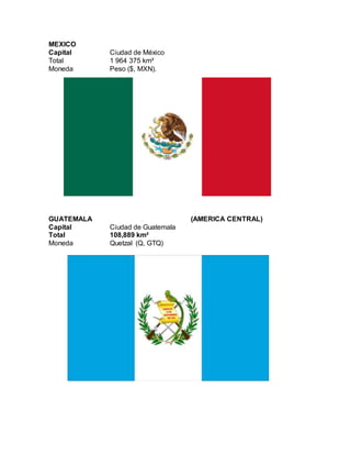 MEXICO
Capital Ciudad de México
Total 1 964 375 km²
Moneda Peso ($, MXN).
GUATEMALA (AMERICA CENTRAL)
Capital Ciudad de Guatemala
Total 108,889 km²
Moneda Quetzal (Q, GTQ)
 