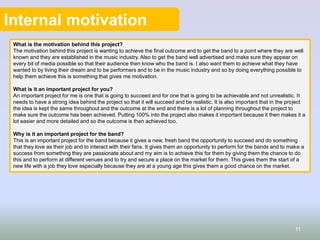 Internal motivation
What is the motivation behind this project?
The motivation behind this project is wanting to achieve the final outcome and to get the band to a point where they are well
known and they are established in the music industry. Also to get the band well advertised and make sure they appear on
every bit of media possible so that their audience then know who the band is. I also want them to achieve what they have
wanted to by living their dream and to be performers and to be in the music industry and so by doing everything possible to
help them achieve this is something that gives me motivation.
What is it an important project for you?
An important project for me is one that is going to succeed and for one that is going to be achievable and not unrealistic. It
needs to have a strong idea behind the project so that it will succeed and be realistic. It is also important that in the project
the idea is kept the same throughout and the outcome at the end and there is a lot of planning throughout the project to
make sure the outcome has been achieved. Putting 100% into the project also makes it important because it then makes it a
lot easier and more detailed and so the outcome is then achieved too.
Why is it an important project for the band?
This is an important project for the band because it gives a new, fresh band the opportunity to succeed and do something
that they love as their job and to interact with their fans. It gives them an opportunity to perform for the bands and to make a
success from something they are passionate about and my aim is to achieve this for them by giving them the chance to do
this and to perform at different venues and to try and secure a place on the market for them. This gives them the start of a
new life with a job they love especially because they are at a young age this gives them a good chance on the market.
11
 