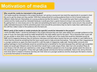 Motivation of media
Why would the media be interested in this project?
The media would be interested in this project because I am giving a young and new band the opportunity to succeed in their
life and to get the dream job they wanted. With them being aimed at a young audience there is a lot of social media and
different media that aim themselves at a young audience just like the band is. This would then give them a place on the
market and the media would be interested because it would give them a good chance to bring a new sound to the market.
By getting them on chat shows and on the radio and advertising the band a lot and getting their name around, they would be
really interested because of all the advertising been done and all the promotions they’ve had to make them well known and
this will then make it clear to the audience who the band are.
Which parts of the media or media products (be specific) would be interested in the project?
I think that BBC Radio 1 would be interested in this project because they aim their radio station at a younger audience so the
style of music the band play would be really beneficial for the radio station and for the band. This is because their music will
be very similar to what other music they play on the station. Another part of the media that would be interested would be
NME and Q magazine because they do exclusive interviews and facts about bands that are very similar to Last California so
I think that this would be something that this band would need to help promote themselves. They also aim their magazines at
a younger audience so again this band would fit in with the style of magazines really well. Having twitter accounts and
getting hashtags to trend worldwide would be something that is beneficial for the band because they will them get recognition
easily and would gain followers and so the band then would have a wide range of fans. Alan Carr and Jonathon Ross do
chat shows in the UK which are watched by a wide range of different people but a lot of younger people watch the show so
this would give them recognition. If they then get really popular and become famous worldwide, there is the Jimmy Kimmel
chat show which is based in America and they aim their show at a younger audience and this would give the band a chance
to promote themselves to America itself.
12
 
