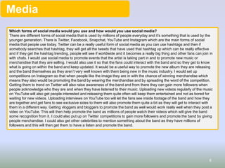 Media
Which forms of social media would you use and how would you use social media?
There are different forms of social media that is used by millions of people everyday and it’s something that is used by the
younger generation. There is Twitter, Facebook, Snapchat, YouTube and Instagram which are the main forms of social
media that people use today. Twitter can be a really useful form of social media as you can use hashtags and then if
somebody searches that hashtag, they will get all the tweets that have used that hashtag up which can be really effective
and if they get the hashtag trending, people will see if worldwide and it becomes a really big thing and other fans can join in
with chats. I would use social media to promote events that the artist is taking part in and to promote new music or
merchandise that they are selling. I would also use it so that the fans could interact with the band and so they get to know
what is going on within the band and keep updated. It would be a useful way to promote the new album they are releasing
and the band themselves as they aren’t very well known with them being new in the music industry. I would set up
competitions on Instagram so that when people like the image they are in with the chance of winning merchandise which
means they also would be promoting the band by wearing the merchandise and by spreading the word of the competition.
Getting them to trend on Twitter will also raise awareness of the band and from there they can gain more followers when
people acknowledge who they are and when they have listened to their music. Uploading new videos regularly of the music
on YouTube will also get people interested and releasing them quite often will keep them entertained and not as bored for
waiting for new videos. Uploading interviews on YouTube too will let the fans see inside footage of the band and how they
are together and get fans to see exclusive sides to them will also promote them quite a bit as they will get to interact with
them in a different way. Getting vloggers and bloggers to promote the band as well would work really well when they post a
video on YouTube. This will then help promote the band as millions of people watch their videos which will give the band
some recognition from it. I could also put up on Twitter competitions to gain more followers and promote the band by giving
people merchandise. I could also get other celebrities to mention something about the band as they have millions of
followers and this will then get them to have a listen and promote the band.
6
 