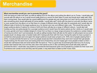 Merchandise
What merchandise would you use to promote this band?
With this being an indie rock band, as well as selling CD’s for the album and putting the album up on iTunes, I would also sell
records with the album on as it would sound really good on a record for their style of music and would work really well. With
them coming back, they would also be a good selling point for people who are using them so it won’t be for everyone but it’s
also something which would sell easily for some people. I would also sell T-shirts with the band on and with the album name
or even quotes from the album on so that there is a range of different shirts that will cater for everybody and I would also do
different style of shirts for the target audience (e.g. for women and men and different style cuts). This would then give the
target audience plenty of options for choice of shirt and there will also be a range of different colours. I would also sell
hoodies as they are quite popular for a younger audience and it would have the same options as the t-shirts so it would cater
for every gender and have multiple designs to chose from so there is a large range and gives the audience a variety instead
of having one which won’t suit everybody. As well as selling hoodies there will also be the option to sell jumpers too as some
people would not always wear a hoodie inside with it being quite thick with the hood, having the option to have a jumper is
sometimes what people want and again this target audience would wear jumpers a lot. With a lot of people wearing their t-
shirts, it would promote the band so much as people would see them everywhere they went and it would then get people
maybe looking into the band more and seeing what kind of band they are and maybe gain more people to listen to them. I
would also sell beanie hats and wrist bands with the band on. This is a good way of promoting the band as a lot of young
people wear beanie hats now and they also wear wrist bands so this is also something that would sell pretty well and
promote the band. I would also use posters to promote the band because quite a lot of people buy posters for their room and
if someone ever comes round and they see the poster, it may lead them to listen to their music more.
7
 