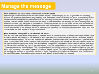 Manage the message
What is the message you want to communicate about this band?
The message I want to communicate about this band is that it’s a new band trying out in a tough market but is wanting
succeed and give the audience music they will enjoy. With a lot of new bands now starting out, this is an opportunity for this
band to promote themselves and get themselves in this market by showing their audience what amazing music they can
produce. They are a fresh, new sound and they are willing to throw themselves into anything and will do anything to be out
there and succeed. They will appear in interviews and in magazine articles and on chat shows and the radio and these are
all ways they can promote their music and ways to make them be recognised. They all have potential to make themselves
noticed and be loved by the audience and this is their chance to show they can do this and get themselves heard. With such
unique voices this band is going to be high in the market.
What is the main selling point of the band and the album?
This is a fresh, new band with a unique sound to their new album. It involves a variety of different instruments that will come
across as relaxing and pleasing for the audience. It won’t be a hectic and loud sound it’s very laid back and has a sense of
calm throughout the album. The lyrics are powerful and will have a powerful meaning for the audience and it may help them
relate to memories of their past and relate to their future times. It will be promoted everywhere with merchandise helping sell
the band and by them performing on the radio and by being involved with interviews on chat shows and help get their album
out there and the band itself out there. It has been quoted “one of the freshest albums in a long time” and critics have said
“it’s extraordinary and a powerful album”. This incredible album is going to be something that people don’t want to miss and
with a lot of promoting it can make it’s way up to the top of a tough market. With gaining followers on social media it will also
get people in the audience to promote the band too by giving their opinion on the album and by saying what they like about
the band. Making sure they get themselves known in such a tough time will make them succeed.
8
 
