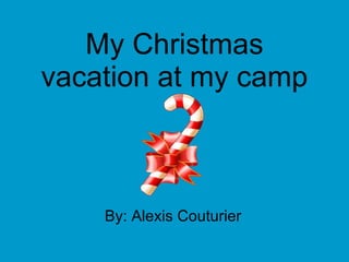 My Christmas vacation at my camp By: Alexis Couturier 