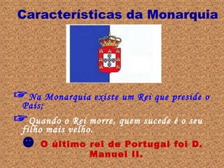 Características da Monarquia ☞ Na Monarquia existe um Rei que preside o País; ☞ Quando o Rei morre, quem sucede é o seu filho mais velho. ☻   O último rei de Portugal foi D. Manuel II. 