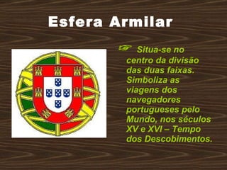 Esfera Armilar  ☞  Situa-se no centro da divisão das duas faixas. Simboliza as viagens dos navegadores portugueses pelo Mundo, nos séculos XV e XVI – Tempo dos Descobimentos. 