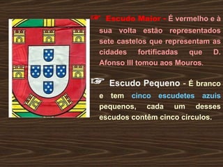 ☞   Escudo Maior  -   É vermelho e à sua volta estão representados sete castelos que representam as cidades fortificadas que D. Afonso III tomou aos Mouros . ☞   Escudo Pequeno  -   É branco e tem  cinco escudetes azuis  pequenos, cada um desses escudos contêm cinco círculos. 