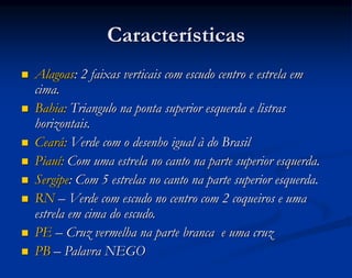 Características
 Alagoas: 2 faixas verticais com escudo centro e estrela em
cima.
 Bahia: Triangulo na ponta superior esquerda e listras
horizontais.
 Ceará: Verde com o desenho igual à do Brasil
 Piauí: Com uma estrela no canto na parte superior esquerda.
 Sergipe: Com 5 estrelas no canto na parte superior esquerda.
 RN – Verde com escudo no centro com 2 coqueiros e uma
estrela em cima do escudo.
 PE – Cruz vermelha na parte branca e uma cruz
 PB – Palavra NEGO
 