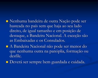  Nenhuma bandeira de outra Nação pode ser
hasteada no país sem que haja ao seu lado
direito, de igual tamanho e em posição de
destaque, a Bandeira Nacional. A exceção são
as Embaixadas e os Consulados.
 A Bandeira Nacional não pode ser menor do
que nenhuma outra na panóplia, formação ou
desfile.
 Deverá ser sempre bem guardada e cuidada.
 