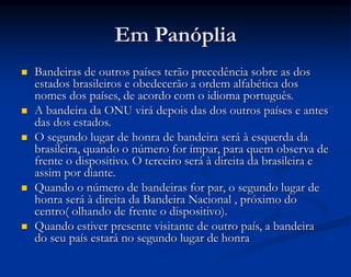 Em Panóplia
 Bandeiras de outros países terão precedência sobre as dos
estados brasileiros e obedecerão a ordem alfabética dos
nomes dos países, de acordo com o idioma português.
 A bandeira da ONU virá depois das dos outros países e antes
das dos estados.
 O segundo lugar de honra de bandeira será à esquerda da
brasileira, quando o número for ímpar, para quem observa de
frente o dispositivo. O terceiro será à direita da brasileira e
assim por diante.
 Quando o número de bandeiras for par, o segundo lugar de
honra será à direita da Bandeira Nacional , próximo do
centro( olhando de frente o dispositivo).
 Quando estiver presente visitante de outro país, a bandeira
do seu país estará no segundo lugar de honra
 