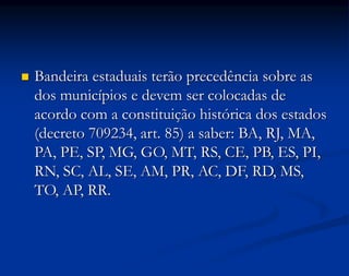  Bandeira estaduais terão precedência sobre as
dos municípios e devem ser colocadas de
acordo com a constituição histórica dos estados
(decreto 709234, art. 85) a saber: BA, RJ, MA,
PA, PE, SP, MG, GO, MT, RS, CE, PB, ES, PI,
RN, SC, AL, SE, AM, PR, AC, DF, RD, MS,
TO, AP, RR.
 