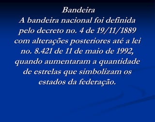 Bandeira
A bandeira nacional foi definida
pelo decreto no. 4 de 19/11/1889
com alterações posteriores até a lei
no. 8.421 de 11 de maio de 1992,
quando aumentaram a quantidade
de estrelas que simbolizam os
estados da federação.
 