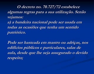 O decreto no. 70.727/72 estabelece
algumas regras para a sua utilização. Senão
vejamos:
a) a bandeira nacional pode ser usada em
todas as ocasiões que tenha um sentido
patriótico.
Pode ser hasteada em mastro ou adriças, nos
edifícios públicos e particulares, salas de
aula, desde que lhe seja assegurado o devido
respeito;
 