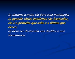b) durante a noite ela deve está iluminada;
c) quando várias bandeiras são hasteadas,
ela é a primeira que sobe e a última que
desce;
d) deve ser destacada nos desfiles e nas
formaturas;
 
